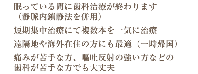 歯医者が苦手な方やぼろぼろで歯を見せることに不安のある方、ご相談ください。静脈内鎮静法で眠っている間に虫歯の治療・抜歯など、複数の歯を同時に治療します。歯がボロボロでも大丈夫・痛みに配慮した治療・眠っている間